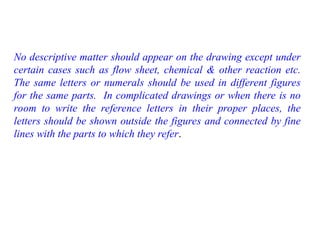 No descriptive matter should appear on the drawing except under
certain cases such as flow sheet, chemical & other reaction etc.
The same letters or numerals should be used in different figures
for the same parts. In complicated drawings or when there is no
room to write the reference letters in their proper places, the
letters should be shown outside the figures and connected by fine
lines with the parts to which they refer.
 