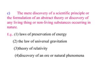 c) The mere discovery of a scientific principle or
the formulation of an abstract theory or discovery of
any living thing or non-living substances occurring in
nature.
E.g.. (1) laws of preservation of energy
(2) the law of universal gravitation
(3)theory of relativity
(4)discovery of an ore or natural phenomena
 