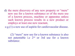 d) the mere discovery of any new property or “mere”
new use for a known substance or of the mere use
of a known process, machine or apparatus unless
such known process results in a new product or
employs at least one new reactant,
e.g.(1) a new use of aspirin for cardiovascular disease.
(2) “mere” new use for a known substance is also
not patentable i.e 2nd
or 3rd use for a known
substance.
 