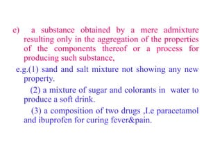 e) a substance obtained by a mere admixture
resulting only in the aggregation of the properties
of the components thereof or a process for
producing such substance,
e.g.(1) sand and salt mixture not showing any new
property.
(2) a mixture of sugar and colorants in water to
produce a soft drink.
(3) a composition of two drugs ,I.e paracetamol
and ibuprofen for curing fever&pain.
 