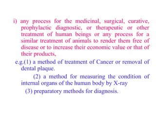 i) any process for the medicinal, surgical, curative,
prophylactic diagnostic, or therapeutic or other
treatment of human beings or any process for a
similar treatment of animals to render them free of
disease or to increase their economic value or that of
their products,
e.g.(1) a method of treatment of Cancer or removal of
dental plaque.
(2) a method for measuring the condition of
internal organs of the human body by X-ray
(3) preparatory methods for diagnosis.
 