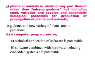 (j) plants or animals in whole or any part thereof
other than “microorganisms” but including
seed, varieties and species and essentially
biological processes for production or
propagation of plants and animals;
e.g clones and new variety of plants are not
patentable.
(k) a computer program per se;
a) technical application of software is patentable
b) software combined with hardware including
embedded systems are patentable
 