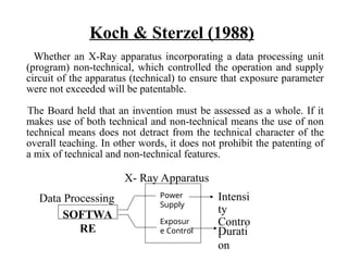 Koch & Sterzel (1988)
Whether an X-Ray apparatus incorporating a data processing unit
(program) non-technical, which controlled the operation and supply
circuit of the apparatus (technical) to ensure that exposure parameter
were not exceeded will be patentable.
The Board held that an invention must be assessed as a whole. If it
makes use of both technical and non-technical means the use of non
technical means does not detract from the technical character of the
overall teaching. In other words, it does not prohibit the patenting of
a mix of technical and non-technical features.
Durati
on
SOFTWA
RE
Power
supply
Exposur
e control
Power
Supply
Exposur
e Control
Intensi
ty
Contro
l
X- Ray Apparatus
Data Processing
 