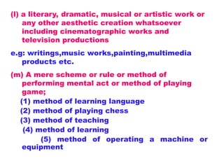 (l) a literary, dramatic, musical or artistic work or
any other aesthetic creation whatsoever
including cinematographic works and
television productions
e.g: writings,music works,painting,multimedia
products etc.
(m) A mere scheme or rule or method of
performing mental act or method of playing
game;
(1) method of learning language
(2) method of playing chess
(3) method of teaching
(4) method of learning
(5) method of operating a machine or
equipment
 