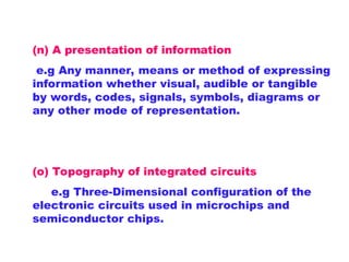 (n) A presentation of information
e.g Any manner, means or method of expressing
information whether visual, audible or tangible
by words, codes, signals, symbols, diagrams or
any other mode of representation.
(o) Topography of integrated circuits
e.g Three-Dimensional configuration of the
electronic circuits used in microchips and
semiconductor chips.
 
