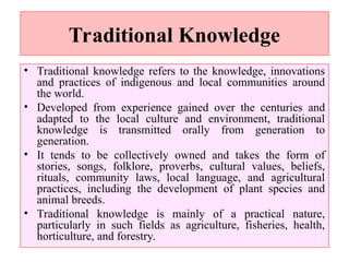 Traditional Knowledge
• Traditional knowledge refers to the knowledge, innovations
and practices of indigenous and local communities around
the world.
• Developed from experience gained over the centuries and
adapted to the local culture and environment, traditional
knowledge is transmitted orally from generation to
generation.
• It tends to be collectively owned and takes the form of
stories, songs, folklore, proverbs, cultural values, beliefs,
rituals, community laws, local language, and agricultural
practices, including the development of plant species and
animal breeds.
• Traditional knowledge is mainly of a practical nature,
particularly in such fields as agriculture, fisheries, health,
horticulture, and forestry.
 