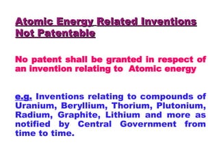 Atomic Energy
Atomic Energy Related Inventions
Related Inventions
Not Patentable
Not Patentable
No patent shall be granted in respect of
an invention relating to Atomic energy
e.g. Inventions relating to compounds of
Uranium, Beryllium, Thorium, Plutonium,
Radium, Graphite, Lithium and more as
notified by Central Government from
time to time.
 