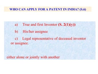 WHO CAN APPLY FOR A PATENT IN INDIA? (S.6)
a) True and first Inventor (S. 2(1)(y))
b) His/her assignee
c) Legal representative of deceased inventor
or assignee.
either alone or jointly with another
 