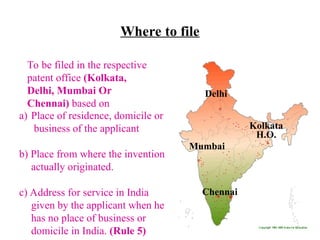 Where to file
Delhi
Mumbai
Chennai
Kolkata
H.O.
a) Place of residence, domicile or
business of the applicant
b) Place from where the invention
actually originated.
c) Address for service in India
given by the applicant when he
has no place of business or
domicile in India. (Rule 5)
To be filed in the respective
patent office (Kolkata,
Delhi, Mumbai Or
Chennai) based on
 