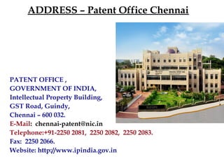 ADDRESS – Patent Office Chennai
PATENT OFFICE ,
GOVERNMENT OF INDIA,
Intellectual Property Building,
GST Road, Guindy,
Chennai – 600 032.
E-Mail: chennai-patent@nic.in
Telephone:+91-2250 2081, 2250 2082, 2250 2083.
Fax: 2250 2066.
Website: http://www.ipindia.gov.in
 