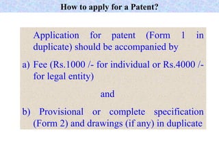 How to apply for a Patent?
Application for patent (Form 1 in
duplicate) should be accompanied by
a) Fee (Rs.1000 /- for individual or Rs.4000 /-
for legal entity)
and
b) Provisional or complete specification
(Form 2) and drawings (if any) in duplicate
 