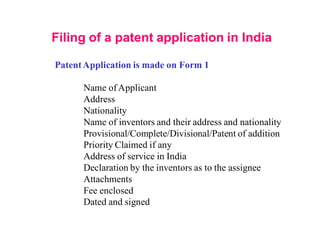 Filing of a patent application in India
PatentApplication is made on Form 1
Name of Applicant
Address
Nationality
Name of inventors and their address and nationality
Provisional/Complete/Divisional/Patent of addition
Priority Claimed if any
Address of service in India
Declaration by the inventors as to the assignee
Attachments
Fee enclosed
Dated and signed
 