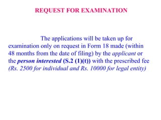 REQUEST FOR EXAMINATION
The applications will be taken up for
examination only on request in Form 18 made (within
48 months from the date of filing) by the applicant or
the person interested (S.2 (1)(t)) with the prescribed fee
(Rs. 2500 for individual and Rs. 10000 for legal entity)
 