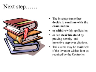 Next step……
• The inventor can either
decide to continue with the
examination
• or withdraw his application
• or can clear his stand by
proving novelty and
inventive step over citations.
• The claims may be modified
if the inventor wishes it or as
required by the Controller
 