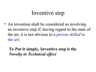 Inventive step
• An invention shall be considered as involving
an inventive step if, having regard to the state of
the art, it is not obvious to a person skilled in
the art.
To Put it simply, Inventive step is the
Novelty in Technical effect
 