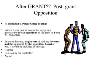 After GRANT?? Post grant
Opposition
• Its published in Patent Office Journal
• within 1 year period is open for any person
interested to file an opposition to the grant in Form
7 (1500/6000)
• Examine the case, arguments of both the inventor
and the opponent by the opposition board on
why it should be modified or revoked.
• Hearing
• Decision by the Controller
• Appeal
 