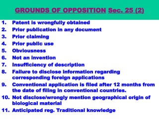 GROUNDS OF OPPOSITION Sec. 25 (2)
1. Patent is wrongfully obtained
2. Prior publication in any document
3. Prior claiming
4. Prior public use
5. Obviousness
6. Not an invention
7. Insufficiency of description
8. Failure to disclose information regarding
corresponding foreign applications
9. Conventional application is filed after 12 months from
the date of filing in conventional countries.
10. Not disclose/wrongly mention geographical origin of
biological material
11. Anticipated reg. Traditional knowledge
 