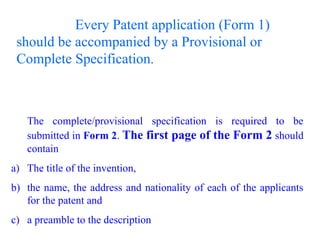 Every Patent application (Form 1)
should be accompanied by a Provisional or
Complete Specification.
The complete/provisional specification is required to be
submitted in Form 2. The first page of the Form 2 should
contain
a) The title of the invention,
b) the name, the address and nationality of each of the applicants
for the patent and
c) a preamble to the description
 