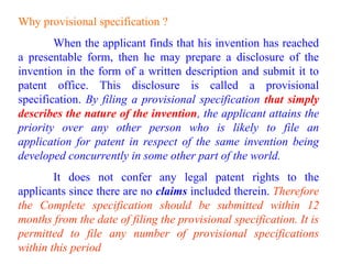Why provisional specification ?
When the applicant finds that his invention has reached
a presentable form, then he may prepare a disclosure of the
invention in the form of a written description and submit it to
patent office. This disclosure is called a provisional
specification. By filing a provisional specification that simply
describes the nature of the invention, the applicant attains the
priority over any other person who is likely to file an
application for patent in respect of the same invention being
developed concurrently in some other part of the world.
It does not confer any legal patent rights to the
applicants since there are no claims included therein. Therefore
the Complete specification should be submitted within 12
months from the date of filing the provisional specification. It is
permitted to file any number of provisional specifications
within this period
 