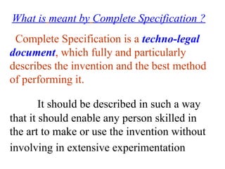 What is meant by Complete Specification ?
Complete Specification is a techno-legal
document, which fully and particularly
describes the invention and the best method
of performing it.
It should be described in such a way
that it should enable any person skilled in
the art to make or use the invention without
involving in extensive experimentation
 