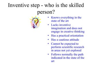 Inventive step - who is the skilled
person?
• Knows everything in the
state of the art
• Lacks inventive
imagination and does not
engage in creative thinking
• Has a practical orientation
• Has a cautious attitude
• Cannot be expected to
perform scientific research
in areas not yet explored
• Follows normally the path
indicated in the state of the
art
X
 