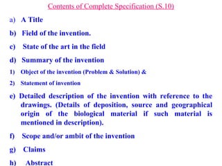 Contents of Complete Specification (S.10)
a) A Title
b) Field of the invention.
c) State of the art in the field
d) Summary of the invention
1) Object of the invention (Problem & Solution) &
2) Statement of invention
e) Detailed description of the invention with reference to the
drawings. (Details of deposition, source and geographical
origin of the biological material if such material is
mentioned in description).
f) Scope and/or ambit of the invention
g) Claims
h) Abstract
 