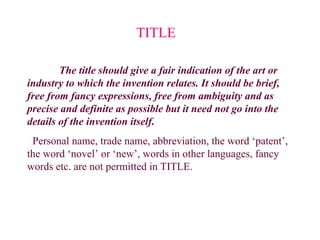 The title should give a fair indication of the art or
industry to which the invention relates. It should be brief,
free from fancy expressions, free from ambiguity and as
precise and definite as possible but it need not go into the
details of the invention itself.
Personal name, trade name, abbreviation, the word ‘patent’,
the word ‘novel’ or ‘new’, words in other languages, fancy
words etc. are not permitted in TITLE.
TITLE
 
