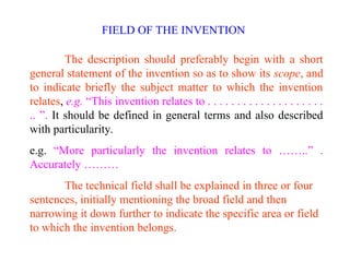 The description should preferably begin with a short
general statement of the invention so as to show its scope, and
to indicate briefly the subject matter to which the invention
relates, e.g. “This invention relates to . . . . . . . . . . . . . . . . . . . .
.. ”. It should be defined in general terms and also described
with particularity.
e.g. “More particularly the invention relates to ……..” .
Accurately ………
The technical field shall be explained in three or four
sentences, initially mentioning the broad field and then
narrowing it down further to indicate the specific area or field
to which the invention belongs.
FIELD OF THE INVENTION
 