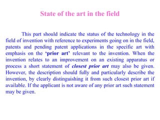 State of the art in the field
This part should indicate the status of the technology in the
field of invention with reference to experiments going on in the field,
patents and pending patent applications in the specific art with
emphasis on the ‘prior art’ relevant to the invention. When the
invention relates to an improvement on an existing apparatus or
process a short statement of closest prior art may also be given.
However, the description should fully and particularly describe the
invention, by clearly distinguishing it from such closest prior art if
available. If the applicant is not aware of any prior art such statement
may be given.
 