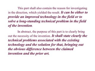 This part shall also contain the reason for investigating
in the direction, which yielded the result. It can be either to
provide an improved technology in the field or to
solve a long-standing technical problem in the field
of the invention.
In abstract, the purpose of this part is to clearly bring
out the necessity of the invention. It shall state clearly the
technical problems associated with the existing
technology and the solution for that, bringing out
the obvious difference between the claimed
invention and the prior art.
 