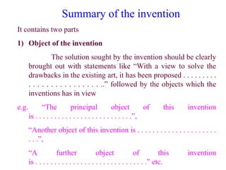 Summary of the invention
It contains two parts
1) Object of the invention
The solution sought by the invention should be clearly
brought out with statements like “With a view to solve the
drawbacks in the existing art, it has been proposed . . . . . . . . .
. . . . . . . . . . . . . . . . ..” followed by the objects which the
inventions has in view
e.g. “The principal object of this invention
is . . . . . . . . . . . . . . . . . . . . . . . . . .”,
“Another object of this invention is . . . . . . . . . . . . . . . . . . . . .
. . .”,
“A further object of this invention
is . . . . . . . . . . . . . . . . . . . . . . . . . . . . . .” etc.
 
