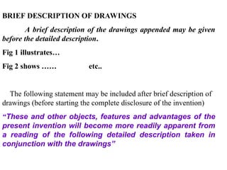 BRIEF DESCRIPTION OF DRAWINGS
A brief description of the drawings appended may be given
before the detailed description.
Fig 1 illustrates…
Fig 2 shows …… etc..
The following statement may be included after brief description of
drawings (before starting the complete disclosure of the invention)
“These and other objects, features and advantages of the
present invention will become more readily apparent from
a reading of the following detailed description taken in
conjunction with the drawings”
 
