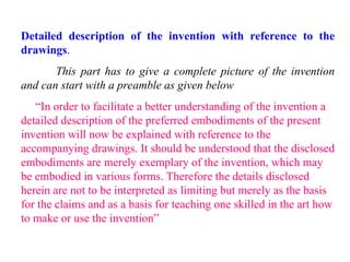 Detailed description of the invention with reference to the
drawings.
This part has to give a complete picture of the invention
and can start with a preamble as given below
“In order to facilitate a better understanding of the invention a
detailed description of the preferred embodiments of the present
invention will now be explained with reference to the
accompanying drawings. It should be understood that the disclosed
embodiments are merely exemplary of the invention, which may
be embodied in various forms. Therefore the details disclosed
herein are not to be interpreted as limiting but merely as the basis
for the claims and as a basis for teaching one skilled in the art how
to make or use the invention”
 