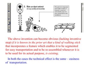 The above invention can become obvious (lacking inventive
step) if it is known in the prior art that a kind of walking stick
that incorporates a feature which enables it to be segmented
for easy transportation and to be re-assembled whenever it is
to be used for its actual purpose, is existing.
In both the cases the technical effect is the same – easiness
of transportation.
 
