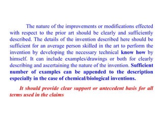 The nature of the improvements or modifications effected
with respect to the prior art should be clearly and sufficiently
described. The details of the invention described here should be
sufficient for an average person skilled in the art to perform the
invention by developing the necessary technical know how by
himself. It can include examples/drawings or both for clearly
describing and ascertaining the nature of the invention. Sufficient
number of examples can be appended to the description
especially in the case of chemical/biological inventions.
It should provide clear support or antecedent basis for all
terms used in the claims
 
