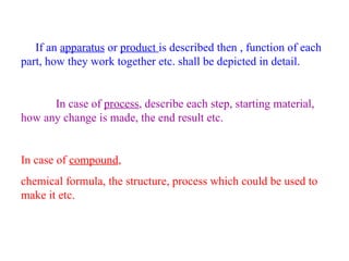 If an apparatus or product is described then , function of each
part, how they work together etc. shall be depicted in detail.
In case of process, describe each step, starting material,
how any change is made, the end result etc.
In case of compound,
chemical formula, the structure, process which could be used to
make it etc.
 