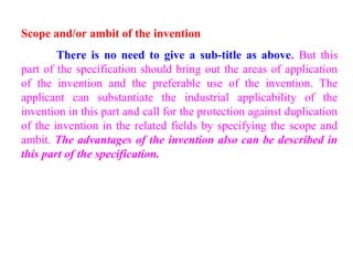 Scope and/or ambit of the invention
There is no need to give a sub-title as above. But this
part of the specification should bring out the areas of application
of the invention and the preferable use of the invention. The
applicant can substantiate the industrial applicability of the
invention in this part and call for the protection against duplication
of the invention in the related fields by specifying the scope and
ambit. The advantages of the invention also can be described in
this part of the specification.
 
