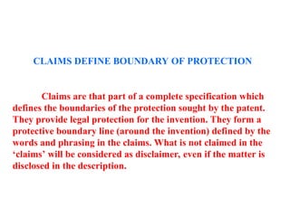 CLAIMS DEFINE BOUNDARY OF PROTECTION
Claims are that part of a complete specification which
defines the boundaries of the protection sought by the patent.
They provide legal protection for the invention. They form a
protective boundary line (around the invention) defined by the
words and phrasing in the claims. What is not claimed in the
‘claims’ will be considered as disclaimer, even if the matter is
disclosed in the description.
 