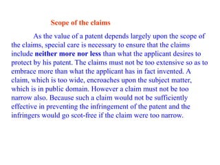 Scope of the claims
As the value of a patent depends largely upon the scope of
the claims, special care is necessary to ensure that the claims
include neither more nor less than what the applicant desires to
protect by his patent. The claims must not be too extensive so as to
embrace more than what the applicant has in fact invented. A
claim, which is too wide, encroaches upon the subject matter,
which is in public domain. However a claim must not be too
narrow also. Because such a claim would not be sufficiently
effective in preventing the infringement of the patent and the
infringers would go scot-free if the claim were too narrow.
 