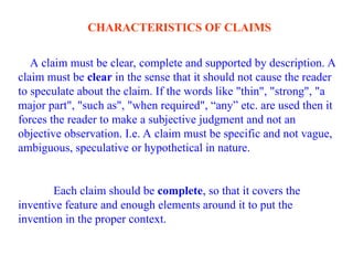 CHARACTERISTICS OF CLAIMS
A claim must be clear, complete and supported by description. A
claim must be clear in the sense that it should not cause the reader
to speculate about the claim. If the words like "thin", "strong", "a
major part", "such as", "when required", “any” etc. are used then it
forces the reader to make a subjective judgment and not an
objective observation. I.e. A claim must be specific and not vague,
ambiguous, speculative or hypothetical in nature.
Each claim should be complete, so that it covers the
inventive feature and enough elements around it to put the
invention in the proper context.
 