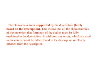 The claims have to be supported by the description (fairly
based on the description). This means that all the characteristics
of the invention that form part of the claims must be fully
explained in the description. In addition, any terms, which are used
in the claims, must be either found in the description or clearly
inferred from the description.
 