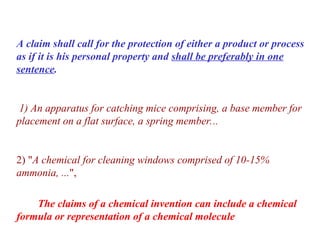 A claim shall call for the protection of either a product or process
as if it is his personal property and shall be preferably in one
sentence.
1) An apparatus for catching mice comprising, a base member for
placement on a flat surface, a spring member...
2) "A chemical for cleaning windows comprised of 10-15%
ammonia, ...",
The claims of a chemical invention can include a chemical
formula or representation of a chemical molecule
 