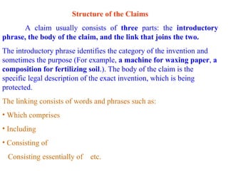 Structure of the Claims
A claim usually consists of three parts: the introductory
phrase, the body of the claim, and the link that joins the two.
The introductory phrase identifies the category of the invention and
sometimes the purpose (For example, a machine for waxing paper, a
composition for fertilizing soil.). The body of the claim is the
specific legal description of the exact invention, which is being
protected.
The linking consists of words and phrases such as:
• Which comprises
• Including
• Consisting of
Consisting essentially of etc.
 