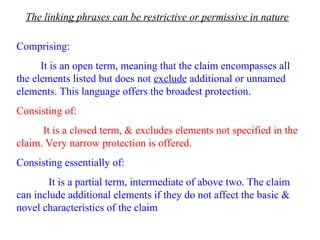 The linking phrases can be restrictive or permissive in nature
Comprising:
It is an open term, meaning that the claim encompasses all
the elements listed but does not exclude additional or unnamed
elements. This language offers the broadest protection.
Consisting of:
It is a closed term, & excludes elements not specified in the
claim. Very narrow protection is offered.
Consisting essentially of:
It is a partial term, intermediate of above two. The claim
can include additional elements if they do not affect the basic &
novel characteristics of the claim
 