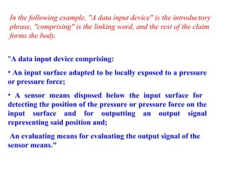 "A data input device comprising:
• An input surface adapted to be locally exposed to a pressure
or pressure force;
• A sensor means disposed below the input surface for
detecting the position of the pressure or pressure force on the
input surface and for outputting an output signal
representing said position and;
An evaluating means for evaluating the output signal of the
sensor means."
In the following example, "A data input device" is the introductory
phrase, "comprising" is the linking word, and the rest of the claim
forms the body.
 