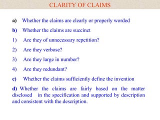 CLARITY OF CLAIMS
a) Whether the claims are clearly or properly worded
b) Whether the claims are succinct
1) Are they of unnecessary repetition?
2) Are they verbose?
3) Are they large in number?
4) Are they redundant?
c) Whether the claims sufficiently define the invention
d) Whether the claims are fairly based on the matter
disclosed in the specification and supported by description
and consistent with the description.
 
