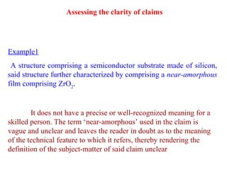 Example1
A structure comprising a semiconductor substrate made of silicon,
said structure further characterized by comprising a near-amorphous
film comprising ZrO2
.
It does not have a precise or well-recognized meaning for a
skilled person. The term ‘near-amorphous’ used in the claim is
vague and unclear and leaves the reader in doubt as to the meaning
of the technical feature to which it refers, thereby rendering the
definition of the subject-matter of said claim unclear
Assessing the clarity of claims
 