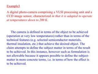 Example3
A digital photo-camera comprising a VLSI processing unit and a
CCD image sensor, characterized in that it is adapted to operate
at temperatures down to 200 K.
The camera is defined in terms of the object to be achieved
(operation at very low temperatures) rather than in terms of the
technical features (e.g. selected semiconductor materials,
thermal insulation, etc.) that achieve the desired object. The
claim attempts to define the subject matter in terms of the result
to be achieved. In this instance, however such as formulation is
not allowable because it appears possible to define the subject-
matter in more concrete terms, i.e. in terms of how the effect is
to be achieved.
 
