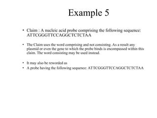 Example 5
• Claim : A nucleic acid probe comprising the following sequence:
ATTCGGGTTCCAGGCTCTCTAA
• The Claim uses the word comprising and not consisting. As a result any
plasmid or even the gene to which the probe binds is encompassed within this
claim. The word consisting may be used instead.
• It may also be reworded as
• A probe having the following sequence: ATTCGGGTTCCAGGCTCTCTAA
 