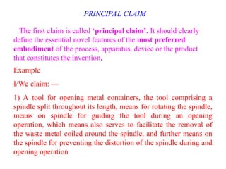 PRINCIPAL CLAIM
The first claim is called ‘principal claim’. It should clearly
define the essential novel features of the most preferred
embodiment of the process, apparatus, device or the product
that constitutes the invention.
Example
I/We claim: —
1) A tool for opening metal containers, the tool comprising a
spindle split throughout its length, means for rotating the spindle,
means on spindle for guiding the tool during an opening
operation, which means also serves to facilitate the removal of
the waste metal coiled around the spindle, and further means on
the spindle for preventing the distortion of the spindle during and
opening operation
 